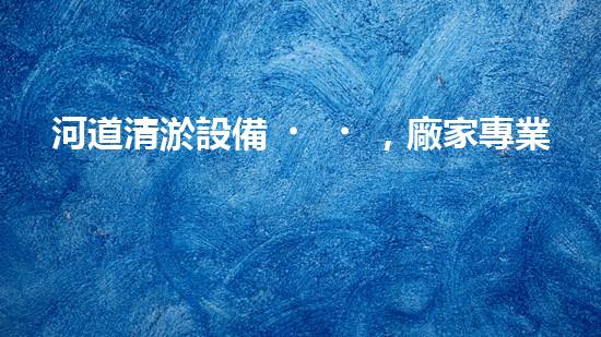 河道清淤設備，廠家專業(yè)保障水質(zhì)清潔
